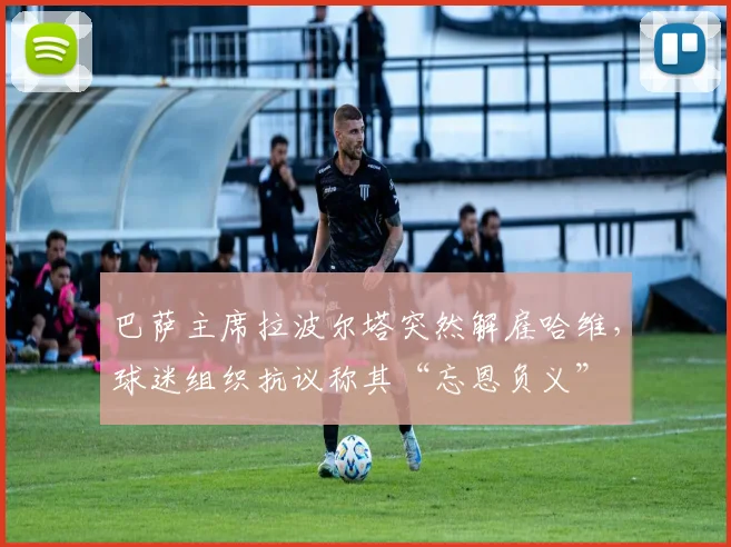 巴萨主席拉波尔塔突然解雇哈维,球迷组织抗议称其“忘恩负义”