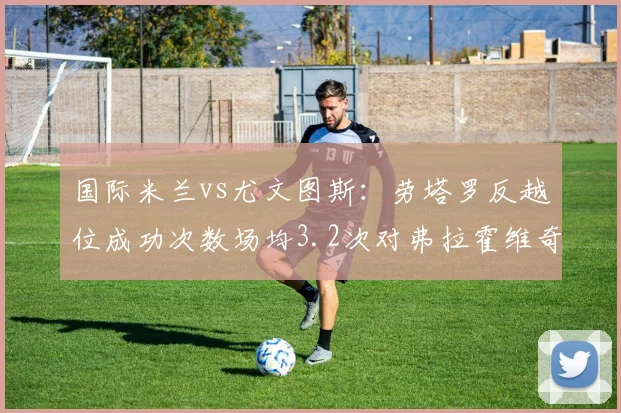 国际米兰vs尤文图斯:劳塔罗反越位成功次数场均3.2次对弗拉霍维奇背身拿球失误率41%,锋线对抗关键