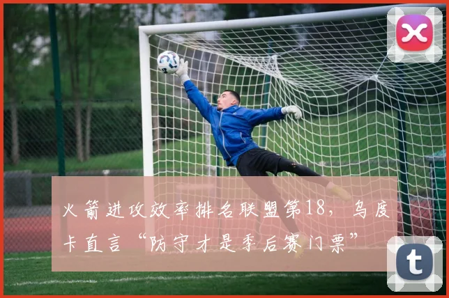 火箭进攻效率排名联盟第18,乌度卡直言“防守才是季后赛门票”