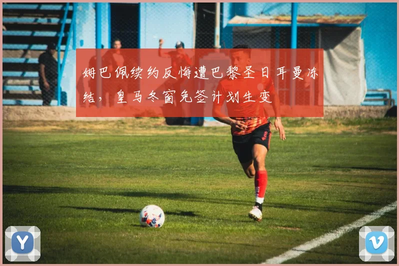 姆巴佩续约反悔遭巴黎圣日耳曼冻结,皇马冬窗免签计划生变