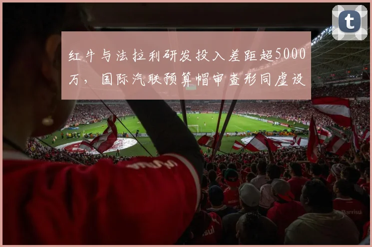 红牛与法拉利研发投入差距超5000万，国际汽联预算帽审查形同虚设