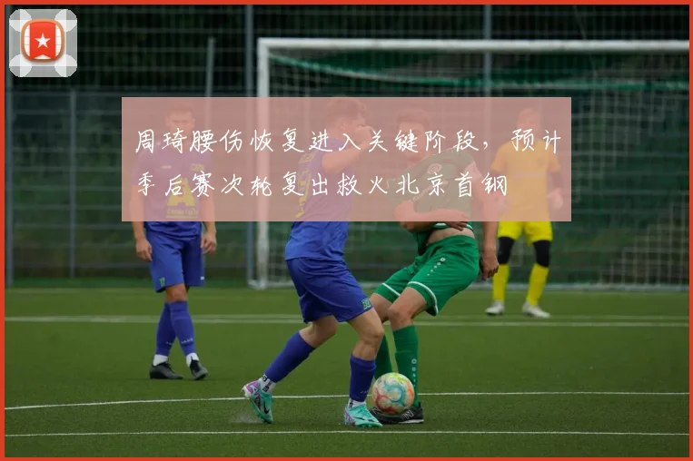 周琦腰伤恢复进入关键阶段,预计季后赛次轮复出救火北京首钢
