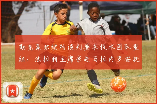 勒克莱尔续约谈判要求技术团队重组，法拉利主席亲赴马拉内罗安抚军心